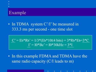 Example
• In TDMA system C’/I’ be measured in
333.3 ms per second - one time slot
C’ = Eb*Rb’ = 1/3*(Eb*10E4 bits) = 3*Rb*Eb=3*C
I’ = I0*Bc’ = I0*30kHz = 3*I
• In this example FDMA and TDMA have the
same radio capacity (C/I leads to m)
 