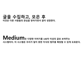 글을 수집하고, 모은 후 
이것은 다른 사람들의 관심을 받아가면서 글이 성장한다. 
Medium은 다양한 이야기를 140자 이상의 글로 보여주는 
시스템이다. 이 시스템은 우리가 알지 못한 지식의 범주를 확장할 수 있게 도와준다. 
