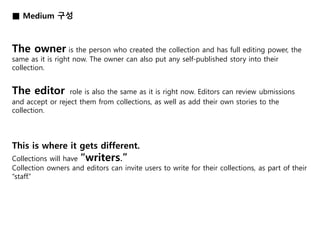■ Medium 구성 
The owner is the person who created the collection and has full editing power, the 
same as it is right now. The owner can also put any self-published story into their 
collection. 
The editor role is also the same as it is right now. Editors can review ubmissions 
and accept or reject them from collections, as well as add their own stories to the 
collection. 
This is where it gets different. 
Collections will have “writers.” 
Collection owners and editors can invite users to write for their collections, as part of their 
“staff.” 
 