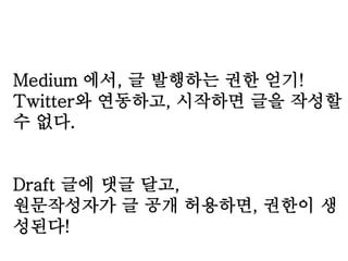 Medium 에서, 글 발행하는 권한 얻기! 
Twitter와 연동하고, 시작하면 글을 작성할 
수 없다. 
Draft 글에 댓글 달고, 
원문작성자가 글 공개 허용하면, 권한이 생 
성된다! 
 
