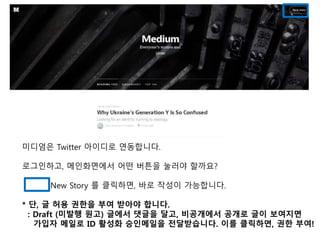 미디엄은 Twitter 아이디로 연동합니다. 
로그인하고, 메인화면에서 어떤 버튼을 눌러야 할까요? 
New Story 를 클릭하면, 바로 작성이 가능합니다. 
* 단, 글 허용 권한을 부여 받아야 합니다. 
: Draft (미발행 원고) 글에서 댓글을 달고, 비공개에서 공개로 글이 보여지면 
가입자 메일로 ID 활성화 승인메일을 전달받습니다. 이를 클릭하면, 권한 부여! 
 