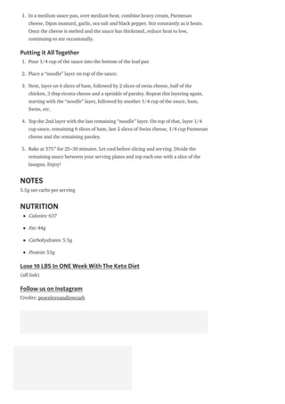 1. In a medium sauce pan, over medium heat, combine heavy cream, Parmesan
cheese, Dijon mustard, garlic, sea salt and black pepper. Stir constantly as it heats.
Once the cheese is melted and the sauce has thickened, reduce heat to low,
continuing to stir occasionally.
Putting it All Together
1. Pour 1/4 cup of the sauce into the bottom of the loaf pan
2. Place a “noodle” layer on top of the sauce.
3. Next, layer on 6 slices of ham, followed by 2 slices of swiss cheese, half of the
chicken, 3 tbsp ricotta cheese and a sprinkle of parsley. Repeat this layering again,
starting with the “noodle” layer, followed by another 1/4 cup of the sauce, ham,
Swiss, etc.
4. Top the 2nd layer with the last remaining “noodle” layer. On top of that, layer 1/4
cup sauce, remaining 6 slices of ham, last 2 slices of Swiss cheese, 1/4 cup Parmesan
cheese and the remaining parsley.
5. Bake at 375° for 25–30 minutes. Let cool before slicing and serving. Divide the
remaining sauce between your serving plates and top each one with a slice of the
lasagna. Enjoy!
NOTES
5.5g net carbs per serving
NUTRITION
Calories: 637
Fat: 44g
Carbohydrates: 5.5g
Protein: 53g
Lose 10 LBS In ONE Week With The Keto Diet
(a .link)
Follow us on Instagram
Credits: peaceloveandlowcarb
 