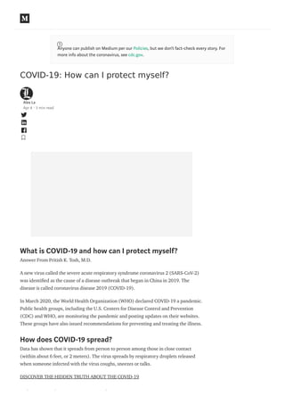 COVID-19: How can I protect myself?
Alex La
Apr 8 · 3 min read
What is COVID-19 and how can I protect myself?
Answer From Pritish K. Tosh, M.D.
A new virus called the severe acute respiratory syndrome coronavirus 2 (SARS-CoV-2)
was identi ed as the cause of a disease outbreak that began in China in 2019. The
disease is called coronavirus disease 2019 (COVID-19).
In March 2020, the World Health Organization (WHO) declared COVID-19 a pandemic.
Public health groups, including the U.S. Centers for Disease Control and Prevention
(CDC) and WHO, are monitoring the pandemic and posting updates on their websites.
These groups have also issued recommendations for preventing and treating the illness.
How does COVID-19 spread?
Data has shown that it spreads from person to person among those in close contact
(within about 6 feet, or 2 meters). The virus spreads by respiratory droplets released
when someone infected with the virus coughs, sneezes or talks.
DISCOVER THE HIDDEN TRUTH ABOUT THE COVID-19
What are the symptoms of COVID-19?
Anyone can publish on Medium per our Policies, but we don’t fact-check every story. For
more info about the coronavirus, see cdc.gov.
 