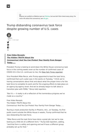 Trump disbanding coronavirus task force
despite growing number of U.S. cases
Cdrfnm
May 5 · 4 min read
Free Video Reveals:
The Hidden TRUTH About the
Coronavirus! And You Can Protect Your Family From Danger
Today……
President Trump is looking to wind down the White House coronavirus task
force in the coming weeks even as the number of conﬁrmed cases of
COVID-19 in the U.S. continues to rise, the New York Times reported.
Vice President Mike Pence, who Trump appointed to lead the task force,
conﬁrmed that such a plan was in the works on Tuesday. “I think we’re
having conversations about that and about what the proper time is for the
task force to complete its work and for the ongoing eﬀorts to take place on
an agency-by-agency level. And we’ve already begun to talk about a
transition plan with FEMA,” Pence told reporters.
“But it’s — it really is all a reﬂection of the tremendous progress we’ve
made as a country.”
Free Video Reveals:
The Hidden TRUTH About the
Coronavirus! And You Can Protect Your Family From Danger Today……
Touring a mask production facility in Phoenix, Ariz., on Tuesday, his ﬁrst
public event outside the White House in weeks, Trump conﬁrmed that he
was disbanding the task force.
“Mike Pence and the task force have done a great job, but we’re now
looking at a little bit of a diﬀerent form,” Trump told reporters, adding,
“and that form is safety and opening and we’ll have a diﬀerent group
probably set up for that.”
As reported Monday, the Centers for Disease Control and Prevention has
Anyone can publish on Medium per our Policies, but we don’t fact-check every story. For
more info about the coronavirus, see cdc.gov.
 