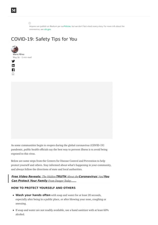Anyone can publish on Medium per ourPolicies, but we don’t fact-check every story. For more info about the
coronavirus, see cdc.gov.
COVID-19: Safety Tips for You
Mario Pérez
May 26 · 5 min read
As some communities begin to reopen during the global coronavirus (COVID-19)
pandemic, public health o cials say the best way to prevent illness is to avoid being
exposed to this virus.
Below are some steps from the Centers for Disease Control and Prevention to help
protect yourself and others. Stay informed about what’s happening in your community,
and always follow the directions of state and local authorities.
Free Video Reveals: The Hidden TRUTH About the Coronavirus! And You
Can Protect Your Family From Danger Today……
HOW TO PROTECT YOURSELF AND OTHERS
Wash your hands often with soap and water for at least 20 seconds,
especially after being in a public place, or after blowing your nose, coughing or
sneezing.
If soap and water are not readily available, use a hand sanitizer with at least 60%
alcohol.
 