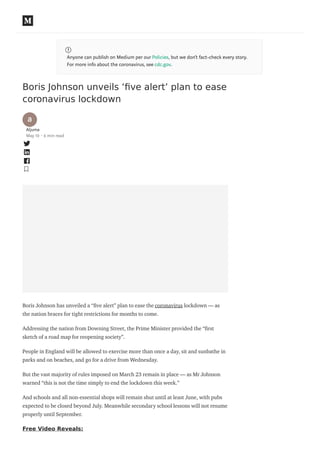 Anyone can publish on Medium per our Policies, but we don’t fact-check every story.
For more info about the coronavirus, see cdc.gov.
Boris Johnson unveils ‘ﬁve alert’ plan to ease
coronavirus lockdown
Aljuma
May 10 · 6 min read
Boris Johnson has unveiled a “ ve alert” plan to ease the coronavirus lockdown — as
the nation braces for tight restrictions for months to come.
Addressing the nation from Downing Street, the Prime Minister provided the “ rst
sketch of a road map for reopening society”.
People in England will be allowed to exercise more than once a day, sit and sunbathe in
parks and on beaches, and go for a drive from Wednesday.
But the vast majority of rules imposed on March 23 remain in place — as Mr Johnson
warned “this is not the time simply to end the lockdown this week.”
And schools and all non-essential shops will remain shut until at least June, with pubs
expected to be closed beyond July. Meanwhile secondary school lessons will not resume
properly until September.
Free Video Reveals:
 