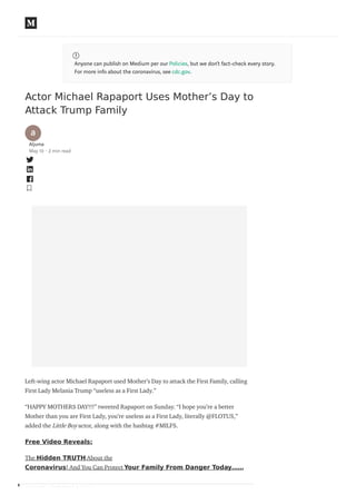 Anyone can publish on Medium per our Policies, but we don’t fact-check every story.
For more info about the coronavirus, see cdc.gov.
Actor Michael Rapaport Uses Mother’s Day to
Attack Trump Family
Aljuma
May 10 · 2 min read
Left-wing actor Michael Rapaport used Mother’s Day to attack the First Family, calling
First Lady Melania Trump “useless as a First Lady.”
“HAPPY MOTHERS DAY!!!” tweeted Rapaport on Sunday. “I hope you’re a better
Mother than you are First Lady, you’re useless as a First Lady, literally @FLOTUS,”
added the Little Boy actor, along with the hashtag #MILFS.
Free Video Reveals:
The Hidden TRUTH About the
Coronavirus! And You Can Protect Your Family From Danger Today……
HAPPY MOTHERS DAY!!!
 