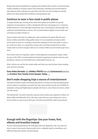 Being aware that the pandemic is ongoing and could be with us until a vaccine becomes
readily available or societies achieve herd immunity, will help you avoid the kind of
risky behavior that could get you and others sick. Here are seven things you should
think twice about doing when lockdown and quarantine end.
Continue to wear a face mask in public places
A couple months ago, wearing a face mask when going out in public was purely
voluntary. In many places, it still is, though the CDC now encourages it as a voluntary
health measure in areas with high transmission rates, and in places where people can’t
maintain social distancing of six feet. The recommendation applies to face masks and
coverings you make at home or .
Some counties and cities are making the order mandatory for places like the store,
doctor’s o ces and while riding public transit. It’s not considered necessary while
you’re alone in your car, or taking a walk where keeping six feet from others is easy to
do. At the very least, it’s a good idea to keep a face covering on hand if for no other
reason than to avoid a stranger’s side eye or a lecture while you wait in line to get into a
store.
Even where cities are reopened, expect to nd employees wearing face masks, which
are part of the CDC’s recommendation for phased reopenings of schools, factories and
businesses. Chances are they’d feel more comfortable if you do, too.
Here’s where you can buy face masks today and what you need to know about making
your own face covering.
Free Video Reveals: The Hidden TRUTH About the Coronavirus! And You
Can Protect Your Family From Danger Today……
Don’t make shopping trips a source of entertainment
The point of shelter in place and distancing e orts is to keep you from transmitting the
virus to others or acquiring it yourself. Yes, that can be boring, but the list of COVID-19
symptoms is long and frightening for people who have it, even if they do recover, which
can take weeks.
The bottom line: You don’t want this, and you want to limit your exposure to others. So
shop swiftly and e ciently. Now’s the time to get what you want and get out, not to
browse aisles as a way to pass the hours. Entertain yourself these other ways instead.
Enough with the ngertips: Use your knees, feet,
elbows and knuckles instead
If you’re still pressing buttons for walk signs with your ngertips, stop. Any time you
have to open a door, push a button, pull a lever or digitally sign for something, use a
di erent body part instead. You have plenty.
 