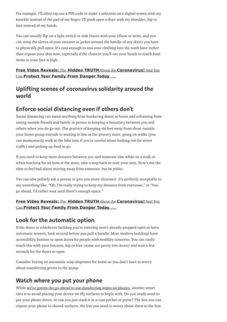 For example, I’ll often tap out a PIN code or make a selection on a digital screen with my
knuckle instead of the pad of my nger. I’ll push open a door with my shoulder, hip or
foot instead of my hands.
You can usually ip on a light switch or sink faucet with your elbow or wrist, and you
can wrap the sleeve of your sweater or jacket around the handle of any doors you have
to physically pull open. It’s easy enough to toss your clothing into the wash later rather
than expose your skin now, especially if the chances you’ll use your hands to touch food
items or your face is high.
Free Video Reveals: The Hidden TRUTH About the Coronavirus! And You
Can Protect Your Family From Danger Today……
Uplifting scenes of coronavirus solidarity around the
world
Enforce social distancing even if others don’t
Social distancing can mean anything from hunkering down at home and refraining from
seeing outside friends and family in person to keeping a boundary between you and
others when you do go out. The practice of keeping six feet away from those outside
your home group extends to waiting in line at the grocery store, going on walks (you
can momentarily walk in the bike lane if you’re careful about looking out for street
tra c) and picking up food to go.
If you need to keep more distance between you and someone else while on a walk or
when reaching for an item at the store, take a step back or wait your turn. Now’s not the
time to feel bad about moving away from someone, but be polite.
You can also politely ask a person to give you more clearance. It’s perfectly acceptable to
say something like, “Oh, I’m really trying to keep my distance from everyone,” or “You
go ahead, I’d rather wait until there’s enough space.”
Free Video Reveals: The Hidden TRUTH About the Coronavirus! And You
Can Protect Your Family From Danger Today……
Look for the automatic option
If the doors to whichever building you’re entering aren’t already propped open or have
automatic sensors, look around before you pull a handle. Most modern buildings have
accessibility buttons to open doors for people with mobility concerns. You can easily
touch this with your forearm, hip or foot (some are pretty low down) and wait a few
seconds for the doors to open.
Consider buying an automatic soap dispenser for home so you don’t have to worry
about transferring germs to the pump.
Watch where you put your phone
While we’ve gotten the go-ahead to use disinfecting wipes on phones, another smart
idea is to avoid placing your device on i y surfaces to begin with. Do you really need to
put your phone down, or can you just stash it in a coat pocket or purse? The less you can
expose your phone to shared surfaces, the less you need to worry about them in the rst
 