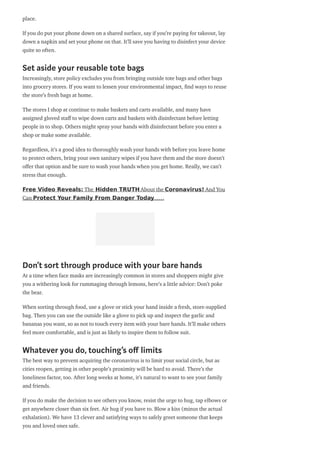 place.
If you do put your phone down on a shared surface, say if you’re paying for takeout, lay
down a napkin and set your phone on that. It’ll save you having to disinfect your device
quite so often.
Set aside your reusable tote bags
Increasingly, store policy excludes you from bringing outside tote bags and other bags
into grocery stores. If you want to lessen your environmental impact, nd ways to reuse
the store’s fresh bags at home.
The stores I shop at continue to make baskets and carts available, and many have
assigned gloved sta to wipe down carts and baskets with disinfectant before letting
people in to shop. Others might spray your hands with disinfectant before you enter a
shop or make some available.
Regardless, it’s a good idea to thoroughly wash your hands with before you leave home
to protect others, bring your own sanitary wipes if you have them and the store doesn’t
o er that option and be sure to wash your hands when you get home. Really, we can’t
stress that enough.
Free Video Reveals: The Hidden TRUTH About the Coronavirus! And You
Can Protect Your Family From Danger Today……
Don’t sort through produce with your bare hands
At a time when face masks are increasingly common in stores and shoppers might give
you a withering look for rummaging through lemons, here’s a little advice: Don’t poke
the bear.
When sorting through food, use a glove or stick your hand inside a fresh, store-supplied
bag. Then you can use the outside like a glove to pick up and inspect the garlic and
bananas you want, so as not to touch every item with your bare hands. It’ll make others
feel more comfortable, and is just as likely to inspire them to follow suit.
Whatever you do, touching’s o limits
The best way to prevent acquiring the coronavirus is to limit your social circle, but as
cities reopen, getting in other people’s proximity will be hard to avoid. There’s the
loneliness factor, too. After long weeks at home, it’s natural to want to see your family
and friends.
If you do make the decision to see others you know, resist the urge to hug, tap elbows or
get anywhere closer than six feet. Air hug if you have to. Blow a kiss (minus the actual
exhalation). We have 13 clever and satisfying ways to safely greet someone that keeps
you and loved ones safe.
 