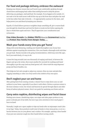For food and package delivery, embrace the awkward
Keeping your distance means that you’ll need to get comfortable speaking through
closed doors and hanging back rather than rushing forward to help the person
delivering you packages, mail and food. For example, if you happen to be outside, it’s
not rude to let the mail carrier walk all the way up to the front door and place the mail
in the box rather than take it directly — it’s appropriately cautious for the times, and
helps protect you and them by keeping your distance.
Equally, if a food delivery person or neighbor drops something o , give a warm thank
you through the closed door and wait for them to recede six feet before opening the
door to thank them again and wave. They’ll appreciate your consideration and
seriousness.
Free Video Reveals: The Hidden TRUTH About the Coronavirus! And You
Can Protect Your Family From Danger Today……
Wash your hands every time you get ‘home’
Along with social distancing, washing your hands thoroughly is one of your best
defenses against acquiring the coronavirus. Give your hands a thorough scrub each time
you get back. Twenty seconds is the going recommendation, which may seem like ages,
but if you wash slowly, it’s easy to do.
I count ve long seconds (one-one-thousand) of soaping each hand, in between the
ngers and up to the wrists, then count another ve seconds for washing each hand
thoroughly to get the soap (and any dead germs) o . I often wash the soap dispenser
pump and faucet handles, too.
That helps me feel safe enough to adjust my contacts, blow my nose and pick that
nagging something or other out of my teeth in the comfort of my own space.
Don’t neglect your car and home
After getting back from running errands, it doesn’t hurt to wipe down your car and
surfaces in your home, especially if you share it with others. Person-to-person contact is
the most common vector, but viruses and bacteria do spread through objects and other
forms of indirect physical contact. Here’s our guide for sanitizing your home and car.
Carry extra napkins, disinfecting wipes and facial tissue
Packing extra tissues, disinfecting wipes, wet wipes and other paper products in my
purse is already part of my habit, but now I pay extra attention to how much paper I
have on hand.
Normally, I might use a spare napkin to wipe my hands after an impromptu snack (also
in my bag). Today, these products could come in handy to clear away germs, or act as a
barrier between you (or your phone) and a surface. For example, opening a door handle
if you just saw someone cough into their hands before turning a knob.
 