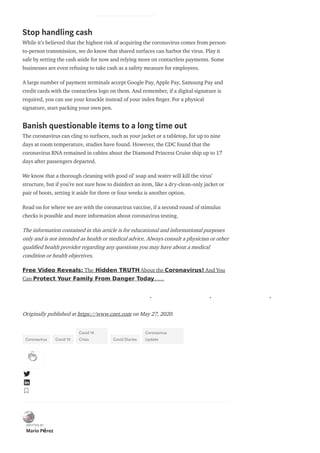 Stop handling cash
While it’s believed that the highest risk of acquiring the coronavirus comes from person-
to-person transmission, we do know that shared surfaces can harbor the virus. Play it
safe by setting the cash aside for now and relying more on contactless payments. Some
businesses are even refusing to take cash as a safety measure for employees.
A large number of payment terminals accept Google Pay, Apple Pay, Samsung Pay and
credit cards with the contactless logo on them. And remember, if a digital signature is
required, you can use your knuckle instead of your index nger. For a physical
signature, start packing your own pen.
Banish questionable items to a long time out
The coronavirus can cling to surfaces, such as your jacket or a tabletop, for up to nine
days at room temperature, studies have found. However, the CDC found that the
coronavirus RNA remained in cabins about the Diamond Princess Cruise ship up to 17
days after passengers departed.
We know that a thorough cleaning with good ol’ soap and water will kill the virus’
structure, but if you’re not sure how to disinfect an item, like a dry-clean-only jacket or
pair of boots, setting it aside for three or four weeks is another option.
Read on for where we are with the coronavirus vaccine, if a second round of stimulus
checks is possible and more information about coronavirus testing.
The information contained in this article is for educational and informational purposes
only and is not intended as health or medical advice. Always consult a physician or other
quali ed health provider regarding any questions you may have about a medical
condition or health objectives.
Free Video Reveals: The Hidden TRUTH About the Coronavirus! And You
Can Protect Your Family From Danger Today……
. . .
Originally published at https://www.cnet.com on May 27, 2020.
Coronavirus Covid 19
Covid 19
Crisis Covid Diaries
Coronavirus
Update
WRITTEN BY
Mario Pérez
 
