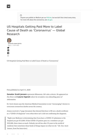 Anyone can publish on Medium per our Policies, but we don’t fact-check every story.
For more info about the coronavirus, see cdc.gov.
US Hospitals Getting Paid More to Label
Cause of Death as ‘Coronavirus’ — Global
Research
alexandra yepes gomez
May 2 · 2 min read
US Hospitals Getting Paid More to Label Cause of Death as ‘Coronavirus’
First published on April 15, 2020
Senator Scott Jensen represents Minnesota. He’s also a doctor. He appeared on
Fox News with Laura Ingram where he revealed a very disturbing piece of
information.
Dr. Scott Jensen says the American Medical Association is now “encouraging” doctors to
overcount coronavirus deaths across the country.
Jensen received a 7-page document that showed him how to ll out a death certi cate
as a “COVID-19 diagnosis” even when there isn’t a lab test con rming the diagnosis.
“Right now Medicare is determining that if you have a COVID-19 admission to the
hospital you get $13,000. If that COVID-19 patient goes on a ventilator you get
$39,000, three times as much. Nobody can tell me after 35 years in the world of
medicine that sometimes those kinds of things impact on what we do.” (Dr. Sen. Scott
Jensen, from Fox Interview)
Free Video Reveals:
 