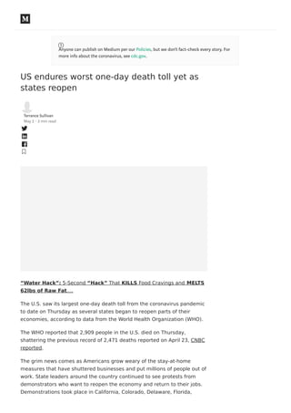 US endures worst one-day death toll yet as
states reopen
Terrance Sullivan
May 2 · 2 min read
“Water Hack”: 5-Second “Hack” That KILLS Food Cravings and MELTS
62lbs of Raw Fat….
The U.S. saw its largest one-day death toll from the coronavirus pandemic
to date on Thursday as several states began to reopen parts of their
economies, according to data from the World Health Organization (WHO).
The WHO reported that 2,909 people in the U.S. died on Thursday,
shattering the previous record of 2,471 deaths reported on April 23, CNBC
reported.
The grim news comes as Americans grow weary of the stay-at-home
measures that have shuttered businesses and put millions of people out of
work. State leaders around the country continued to see protests from
demonstrators who want to reopen the economy and return to their jobs.
Demonstrations took place in California, Colorado, Delaware, Florida,
Anyone can publish on Medium per our Policies, but we don’t fact-check every story. For
more info about the coronavirus, see cdc.gov.
 