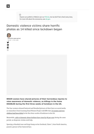 Anyone can publish on Medium per our Policies, but we don’t fact-check every story.
For more info about the coronavirus, see cdc.gov.
Domestic violence victims share horriﬁc
photos as 14 killed since lockdown began
alexandra yepes gomez
Apr 29 · 4 min read
BRAVE women have shared pictures of their horrendous injuries to
raise awareness of domestic violence, as killings in the home
DOUBLED during the ﬁrst three weeks of lockdown in the UK.
The four women released battered and bloodied pictures of their faces on social media
as researchers from Counting Dead Women Project told MPs that 14 women and two
children had been killed in the rst three weeks of lockdown in the UK.
Meanwhile, calls to domestic abuse hotlines have risen by 49 per cent during the same
period, as desperate victims seek help.
Sporting a bloodied nose and large bump on her forehead, Claire*, from North America,
posted a picture of her battered face.
 