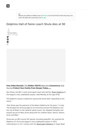 Dolphins Hall of Fame coach Shula dies at 90
Terrance Sullivan
May 4 · 3 min read
Free Video Reveals: The Hidden TRUTH About the Coronavirus! And
You Can Protect Your Family From Danger Today……
Don Shula, the NFL’s most winningest coach who led the Miami Dolphins to
the league’s only undefeated season, died Monday at the age of 90.
The Dolphins issued a statement saying that Shula died “peacefully at his
home.”
“Don Shula was the patriarch of the Miami Dolphins for 50 years,” it read.
“He brought the winning edge to our franchise and put the Dolphins and
the city of Miami in the national sports scene. Our deepest thoughts and
prayers go out to Mary Anne along with his children Dave, Donna, Sharon,
Anne and Mike.”
Shula won an NFL-record 347 games (including playoﬀs). He coached the
Dolphins (17–0) to the league’s only undefeated season in 1972,
culminating in a 14–7 victory over the Washington Redskins in Super Bowl
Anyone can publish on Medium per our Policies, but we don’t fact-check every story. For
more info about the coronavirus, see cdc.gov.
 