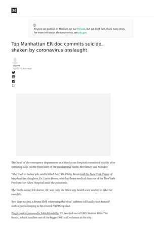 Anyone can publish on Medium per our Policies, but we don’t fact-check every story.
For more info about the coronavirus, see cdc.gov.
Top Manhattan ER doc commits suicide,
shaken by coronavirus onslaught
Aljuma
Apr 27 · 3 min read
The head of the emergency department at a Manhattan hospital committed suicide after
spending days on the front lines of the coronavirus battle, her family said Monday.
“She tried to do her job, and it killed her,’’ Dr. Philip Breen told the New York Times of
his physician daughter, Dr. Lorna Breen, who had been medical director of the NewYork-
Presbyterian Allen Hospital amid the pandemic.
The battle-weary ER doctor, 49, was only the latest city health care worker to take her
own life.
Two days earlier, a Bronx EMT witnessing the virus’ ruthless toll fatally shot himself
with a gun belonging to his retired NYPD cop dad.
Tragic rookie paramedic John Mondello, 23, worked out of EMS Station 18 in The
Bronx, which handles one of the biggest 911 call volumes in the city.
 