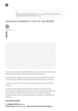 Anyone can publish on Medium per our Policies, but we don’t fact-check every story.
For more info about the coronavirus, see cdc.gov.
Coronavirus fatalities in the U.S. top 80,000
Aljuma
May 10 · 2 min read
As the U.S. death toll crossed 80,000 on Sunday, the same day U.K. Prime Minister Boris
Johnson announced Britain would begin easing its lockdown measures.
In Washington, Dr. Anthony Fauci on Saturday became the third member of the White
House coronavirus task force to self-quarantine after possible exposure to coronavirus.
Let our news meet your inbox. The news and stories that matters, delivered weekday
mornings.
The director of the National Institute of Allergy and Infectious Diseases, who has
emerged as the most high-pro le public health expert on President Donald Trump’s task
force, will follow a “modi ed” quarantine for the next two weeks after “low-risk”
exposure to a White House aide who tested positive for coronavirus, an administration
con rmed.
Free Video Reveals:
The Hidden TRUTH About the
Coronavirus! And You Can Protect Your Family From Danger Today……
 