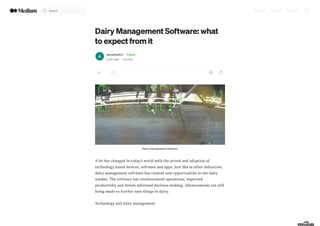 Dairy Management Software: what
to expect from it
alexamartini · Follow
2 min read · Just now
Dairy management software
A lot has changed in today’s world with the arrival and adoption of
technology based devices, software and apps. Just like in other industries,
dairy management software has created new opportunities in the dairy
market. The software has revolutionized operations, improved
productivity and driven informed decision-making. Advancements are still
being made to further ease things in dairy.
Technology and dairy management
Search
 