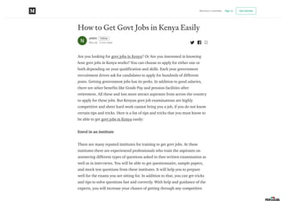 How to Get Govt Jobs in Kenya Easily
JAMES Follow
Nov 26 · 2 min read
Are you looking for govt jobs in Kenya? Or Are you interested in knowing
how govt jobs in Kenya works? You can choose to apply for either one or
both depending on your qualification and skills. Each year government
recruitment drives ask for candidates to apply for hundreds of different
posts. Getting government jobs has its perks. In addition to good salaries,
there are other benefits like Grade Pay and pension facilities after
retirement. All these and lots more attract aspirants from across the country
to apply for these jobs. But Kenyan govt job examinations are highly
competitive and sheer hard work cannot bring you a job, if you do not know
certain tips and tricks. Here is a list of tips and tricks that you must know to
be able to get govt jobs in Kenya easily:
Enrol in an institute
There are many reputed institutes for training to get govt jobs. At these
institutes there are experienced professionals who train the aspirants on
answering different types of questions asked in thee written examination as
well as in interviews. You will be able to get questionnaire, sample papers,
and mock test questions from these institutes. It will help you to prepare
well for the exams you are sitting for. In addition to that, you can get tricks
and tips to solve questions fast and correctly. With help and guidance of the
experts, you will increase your chance of getting through any competitive
Become a member Sign in Get started
 