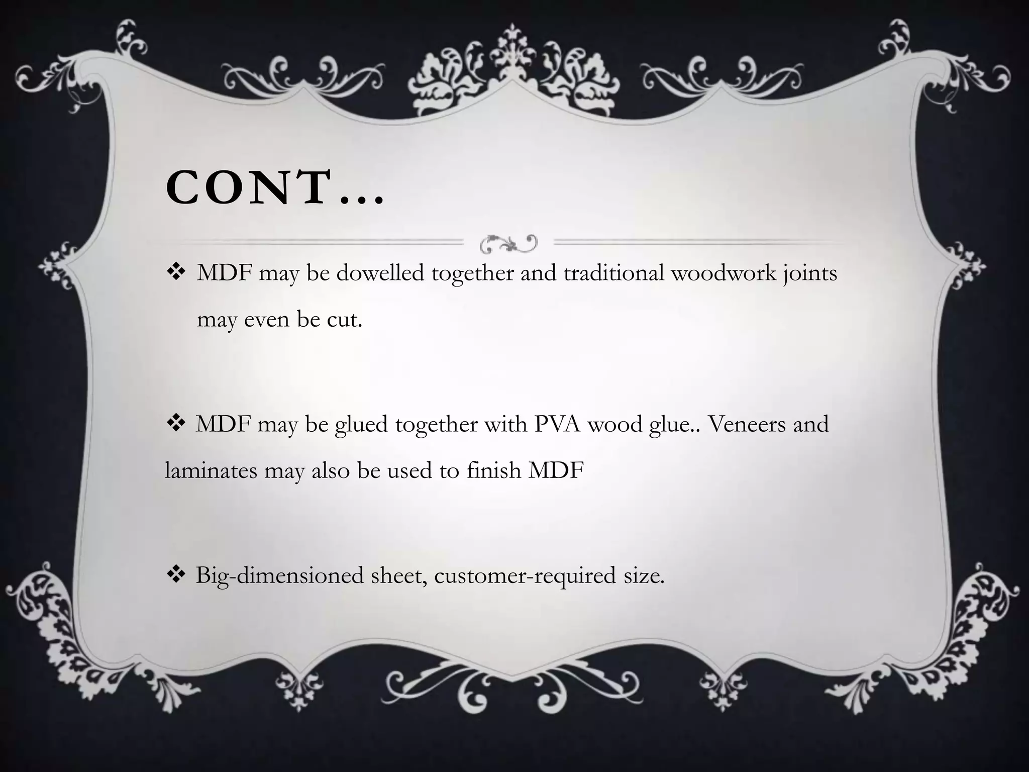 CONT…
 MDF may be dowelled together and traditional woodwork joints
may even be cut.

 MDF may be glued together with PVA wood glue.. Veneers and
laminates may also be used to finish MDF

 Big-dimensioned sheet, customer-required size.

 