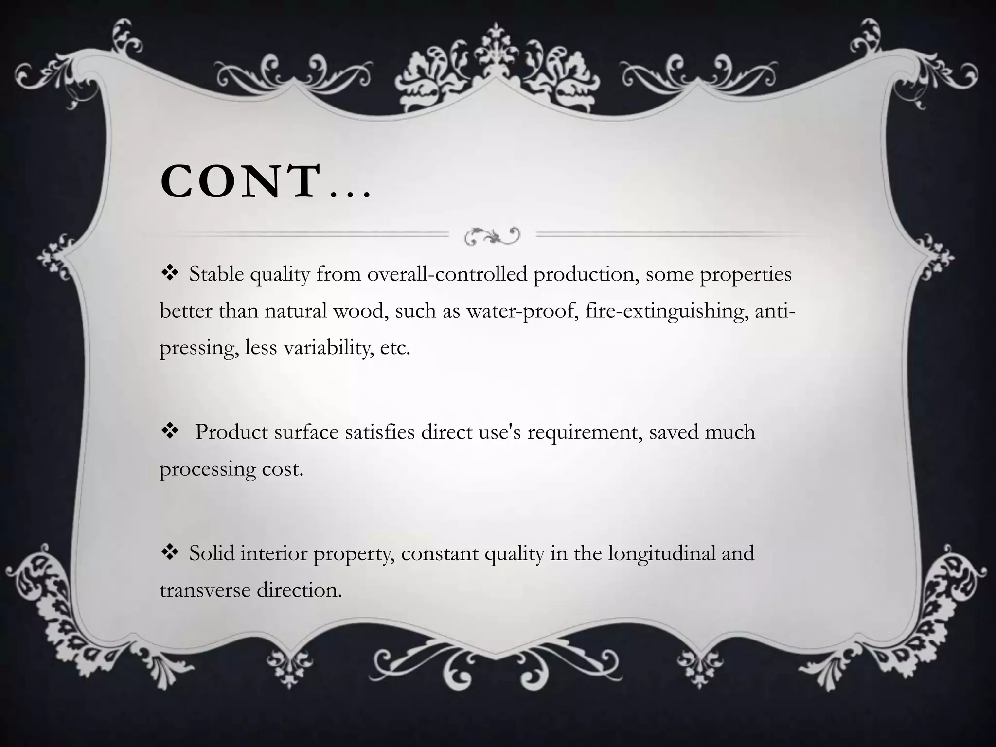 CONT…
 Stable quality from overall-controlled production, some properties
better than natural wood, such as water-proof, fire-extinguishing, antipressing, less variability, etc.

 Product surface satisfies direct use's requirement, saved much
processing cost.
 Solid interior property, constant quality in the longitudinal and

transverse direction.

 