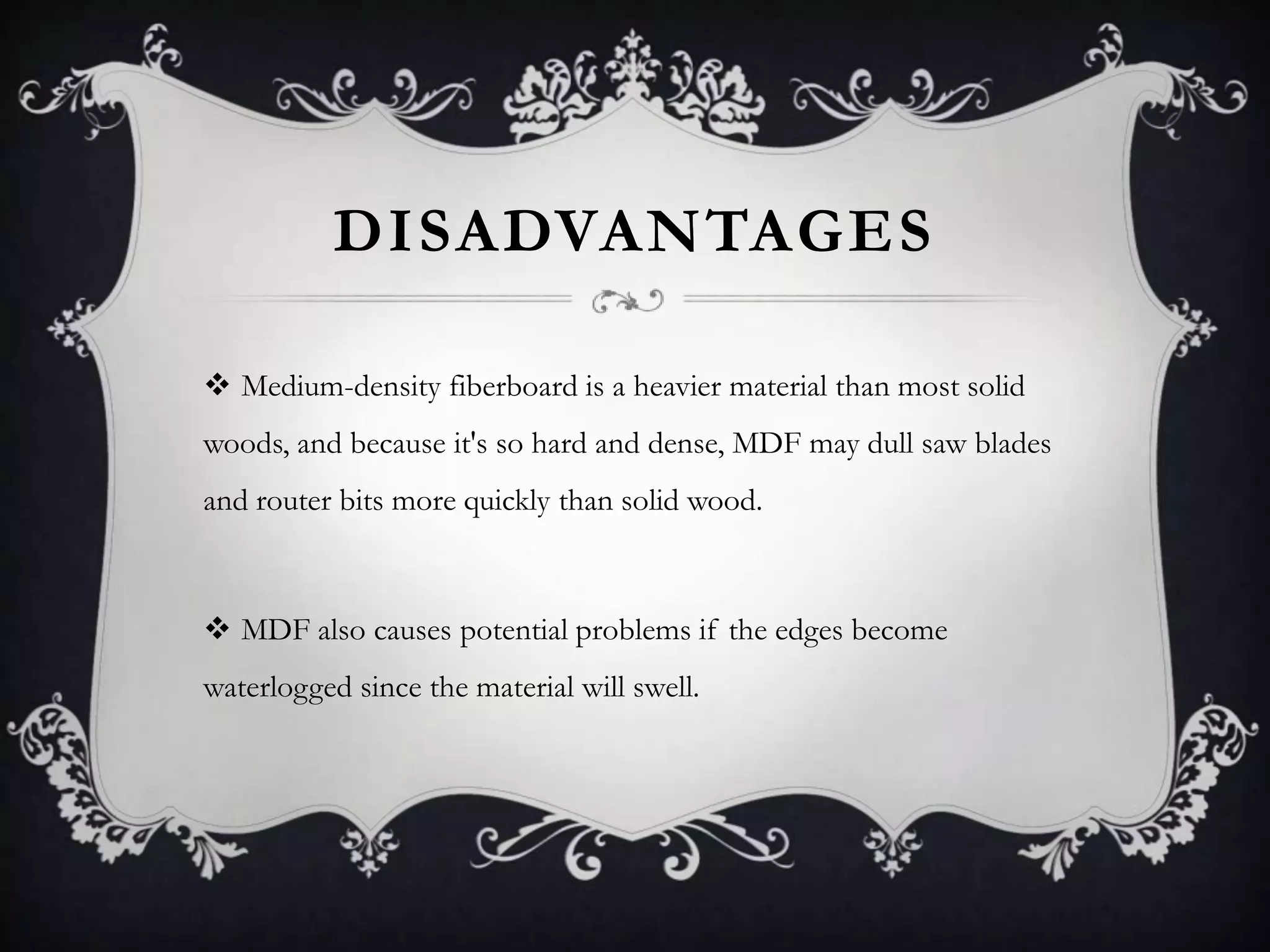 DISADVANTAGES
 Medium-density fiberboard is a heavier material than most solid
woods, and because it's so hard and dense, MDF may dull saw blades
and router bits more quickly than solid wood.

 MDF also causes potential problems if the edges become
waterlogged since the material will swell.

 