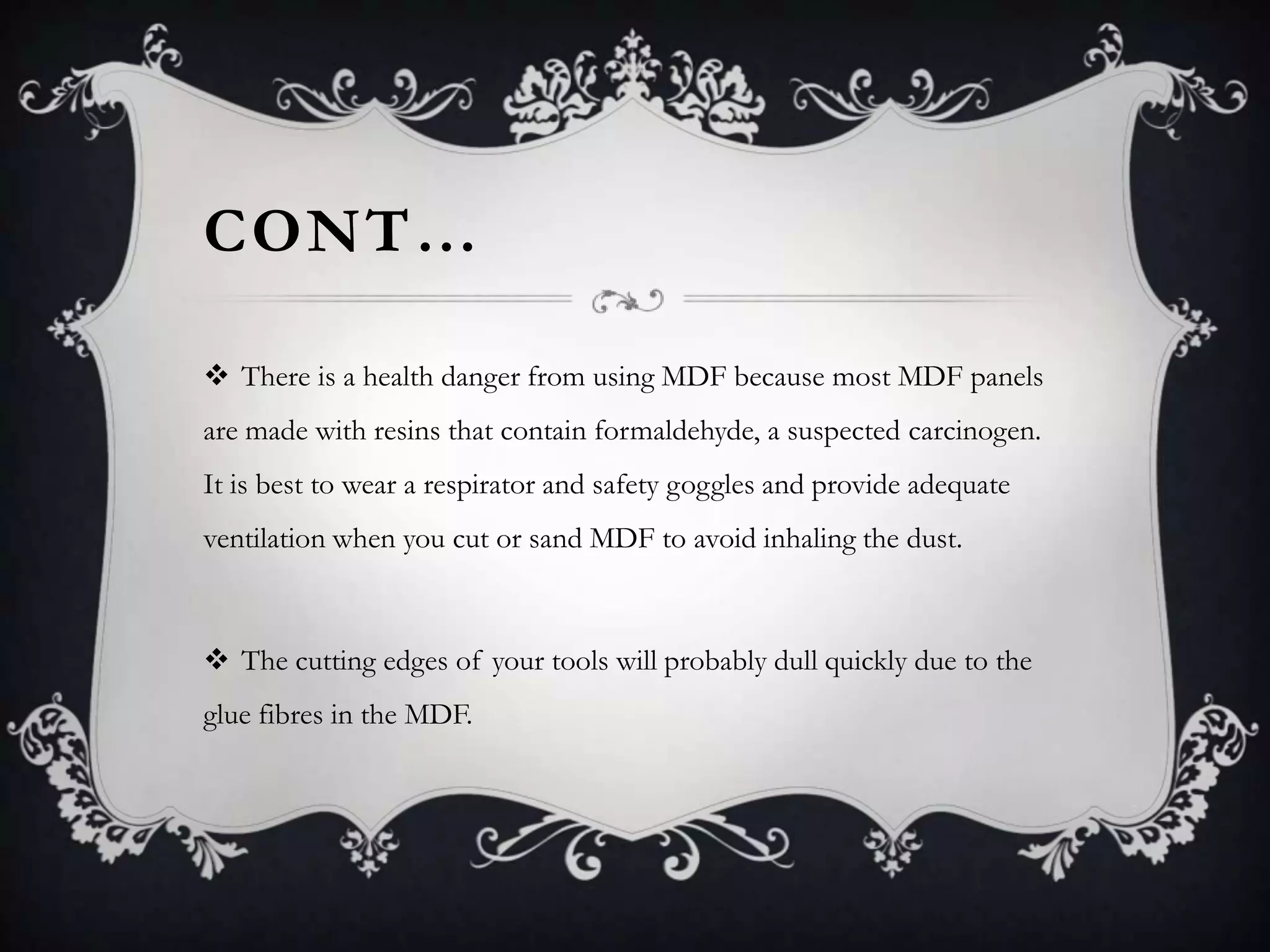 CONT…
 There is a health danger from using MDF because most MDF panels
are made with resins that contain formaldehyde, a suspected carcinogen.
It is best to wear a respirator and safety goggles and provide adequate

ventilation when you cut or sand MDF to avoid inhaling the dust.

 The cutting edges of your tools will probably dull quickly due to the
glue fibres in the MDF.

 