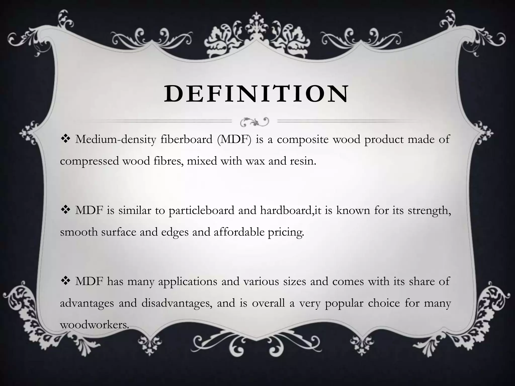 DEFINITION
 Medium-density fiberboard (MDF) is a composite wood product made of
compressed wood fibres, mixed with wax and resin.

 MDF is similar to particleboard and hardboard,it is known for its strength,
smooth surface and edges and affordable pricing.

 MDF has many applications and various sizes and comes with its share of
advantages and disadvantages, and is overall a very popular choice for many

woodworkers.

 