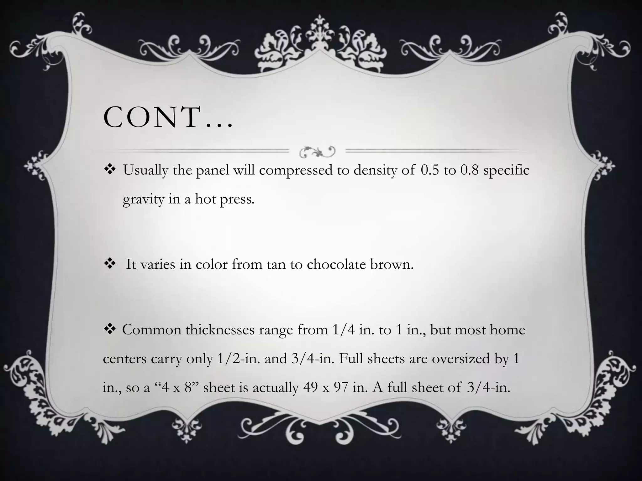 CONT…
 Usually the panel will compressed to density of 0.5 to 0.8 specific
gravity in a hot press.

 It varies in color from tan to chocolate brown.

 Common thicknesses range from 1/4 in. to 1 in., but most home
centers carry only 1/2-in. and 3/4-in. Full sheets are oversized by 1
in., so a “4 x 8” sheet is actually 49 x 97 in. A full sheet of 3/4-in.

 