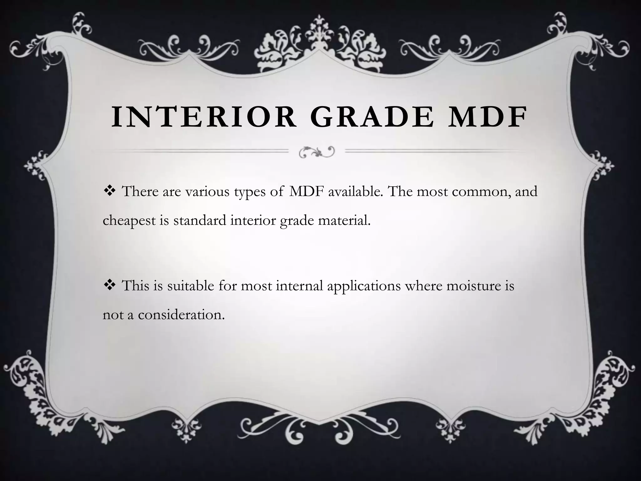 INTERIOR GRADE MDF
 There are various types of MDF available. The most common, and
cheapest is standard interior grade material.

 This is suitable for most internal applications where moisture is
not a consideration.

 