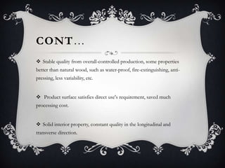 CONT…
 Stable quality from overall-controlled production, some properties
better than natural wood, such as water-proof, fire-extinguishing, antipressing, less variability, etc.

 Product surface satisfies direct use's requirement, saved much
processing cost.
 Solid interior property, constant quality in the longitudinal and

transverse direction.

 