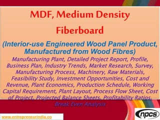 www.entrepreneurindia.co
MDF, Medium Density
Fiberboard
(Interior-use Engineered Wood Panel Product,
Manufactured from Wood Fibres)
Manufacturing Plant, Detailed Project Report, Profile,
Business Plan, Industry Trends, Market Research, Survey,
Manufacturing Process, Machinery, Raw Materials,
Feasibility Study, Investment Opportunities, Cost and
Revenue, Plant Economics, Production Schedule, Working
Capital Requirement, Plant Layout, Process Flow Sheet, Cost
of Project, Projected Balance Sheets, Profitability Ratios,
Break Even Analysis
 