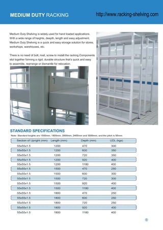 MEDIUM DUTY RACKING
Medium Duty Shelving is widely used for hand loaded applications.
With a wide range of heights, deepth, length and easy adjustment,
Medium Duty Shelving is a quick and easy storage solution for stores,
workshops, warehouses, etc.
There is no need of bolt, rivet, screw to install the racking.Components
slot together forming a rigid, durable structure that’s quick and easy
to assemble, rearrange or dismantle for relocation.
STANDARD SPECIFICATIONS
http://www.racking-shelving.com
 