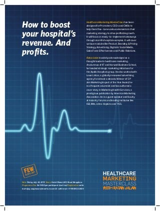 How to boost
your hospital’s
revenue. And
profits.
Healthcare Marketing MasterClass has been
designed for Promoters, CEOs and CMOs to
help them fine- tune various elements in their
marketing strategy to drive profitable growth.
It will focus on ready-to-implement takeaways
through real-life hospital examples. It will cover
various modules like Product, Branding & Pricing
Strategy, Advertising, Digital & Social Media,
Sales Force Effectiveness and Public Relations.
Ratan Jalan is widely acknowledged as a
thought leader in healthcare marketing.
An alumnus of IIT and Harvard Business School,
he headed strategic marketing initiatives for
the Apollo Hospitals group. He also worked with
Lowe Lintas, a globally renowned advertising
agency for almost a decade. Winner of S P
Jain Marketing Impact of the Year Award, he
is a frequent columnist and has authored a
cover story in Marketing Health Services, a
prestigious publication by American Marketing
Association. He is a guest speaker and faculty
at industry forums and leading institutes like
ISB, IIMs, Johns Hopkins and TISS.
Date Friday, July 26, 2013 Venue Hotel Oberoi, M G Road, Bengaluru
Programme Fee Rs 9500 per participant (excl tax) Registration write
to drvijay.raaghavan@med-ium.com Or call him at + 91 90080 20304
 
