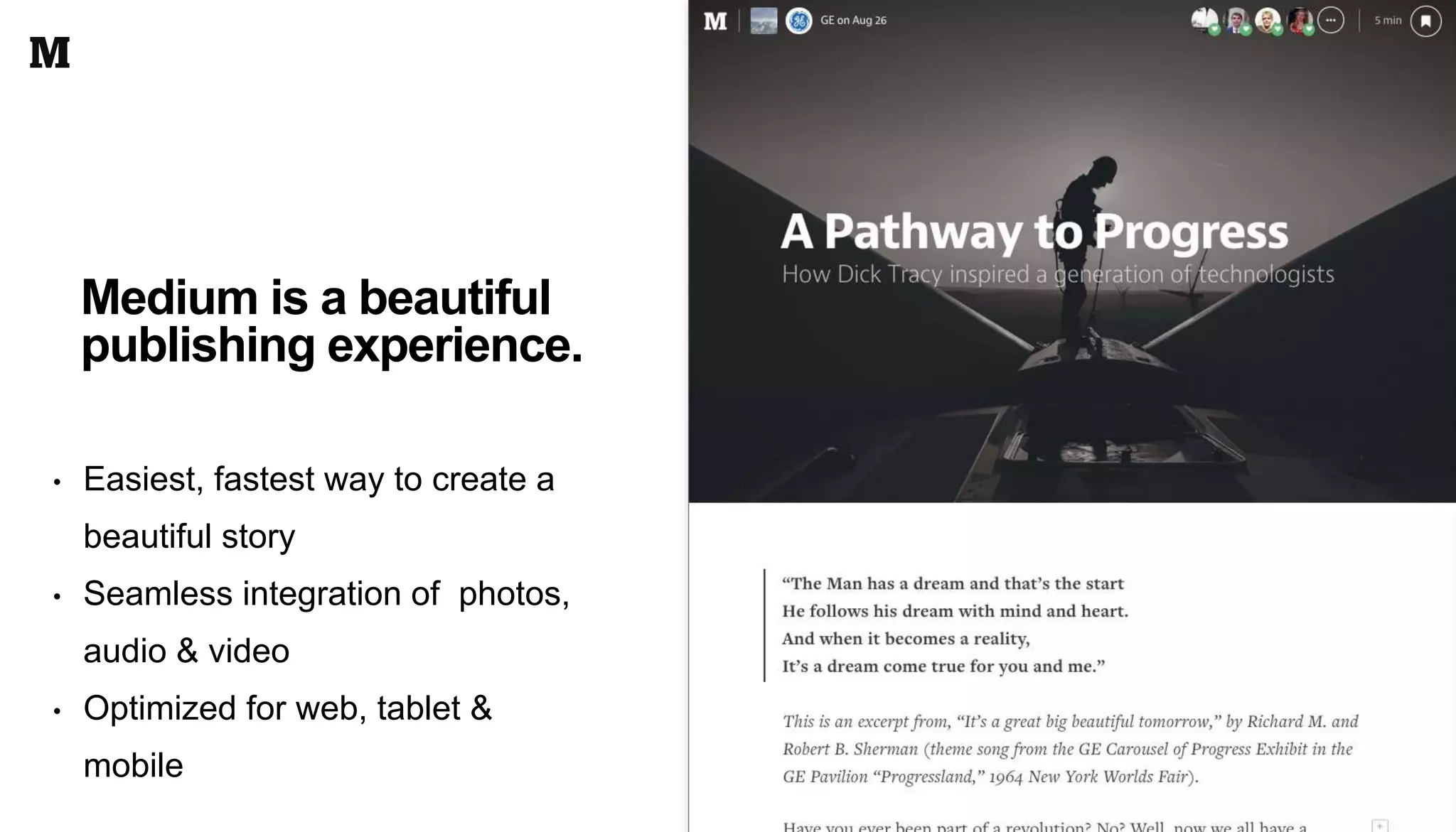 • Easiest, fastest way to create a
beautiful story
• Seamless integration of photos,
audio & video
• Optimized for web, tablet &
mobile
Medium is a beautiful
publishing experience.
 