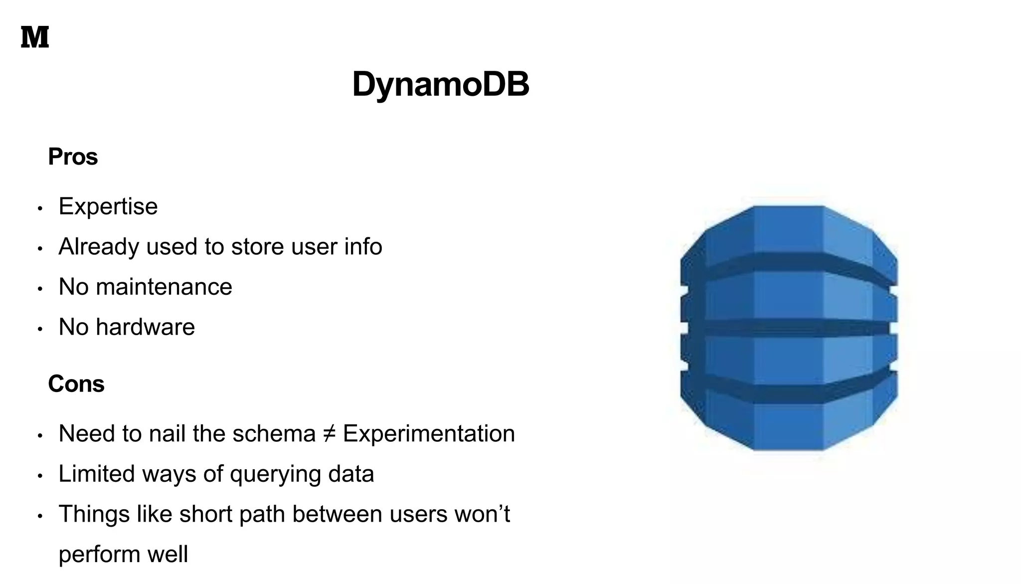 DynamoDB
• Need to nail the schema ≠ Experimentation
• Limited ways of querying data
• Things like short path between users won’t
perform well
Pros
• Expertise
• Already used to store user info
• No maintenance
• No hardware
Cons
 