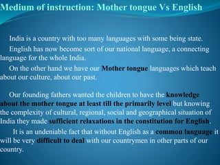 Medium of instruction: Mother tongue Vs English
India is a country with too many languages with some being state.
English has now become sort of our national language, a connecting
language for the whole India.
On the other hand we have our Mother tongue languages which teach
about our culture, about our past.
Our founding fathers wanted the children to have the knowledge
about the mother tongue at least till the primarily level but knowing
the complexity of cultural, regional, social and geographical situation of
India they made sufficient relaxations in the constitution for English.
It is an undeniable fact that without English as a common language it
will be very difficult to deal with our countrymen in other parts of our
country.
 