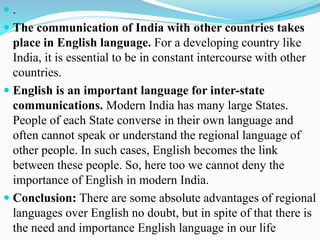  .
 The communication of India with other countries takes
place in English language. For a developing country like
India, it is essential to be in constant intercourse with other
countries.
 English is an important language for inter-state
communications. Modern India has many large States.
People of each State converse in their own language and
often cannot speak or understand the regional language of
other people. In such cases, English becomes the link
between these people. So, here too we cannot deny the
importance of English in modern India.
 Conclusion: There are some absolute advantages of regional
languages over English no doubt, but in spite of that there is
the need and importance English language in our life
 