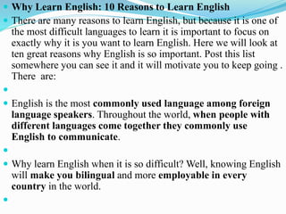  Why Learn English: 10 Reasons to Learn English
 There are many reasons to learn English, but because it is one of
the most difficult languages to learn it is important to focus on
exactly why it is you want to learn English. Here we will look at
ten great reasons why English is so important. Post this list
somewhere you can see it and it will motivate you to keep going .
There are:

 English is the most commonly used language among foreign
language speakers. Throughout the world, when people with
different languages come together they commonly use
English to communicate.

 Why learn English when it is so difficult? Well, knowing English
will make you bilingual and more employable in every
country in the world.

 