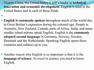  Despite China, the United States is still a leader in technical
innovation and economic development. English is used in the
United States and in each of these fields.

 English is commonly spoken throughout much of the world due
to Great Britian’s expansion during the colonial age. People in
Australia, New Zealand, Canada, parts of Africa, India, and many
smaller island nations speak English. English is the commonly
adopted second language in Germany, Norway, Sweden,
Denmark and the Netherlands. Speaking English opens these
countries and cultures up to you.
 Another reason why English is so important is that it is the
language of science. To excel in science you need to know
English.
 