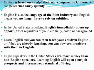 English is based on an alphabet and, compared to Chinese, it
can be learned fairly quickly.

 English is also the language of the Film Industry and English
means you no longer have to rely on subtitles.

 In the United States, speaking English immediately opens up
opportunities regardless of your ethnicity, color, or background.

 Learn English and you can then teach your children English --
or if they are already learning, you can now communicate
with them in English.

 English speakers in the United States earn more money than
non-English speakers. Learning English will open your job
prospects and increase your standard of living.
 