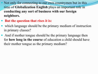  Not only for connecting to our own countrymen but in this
time of Globalization English plays an important role in
conducting any sort of business with our foreign
neighbors.
 But the question that rises it is:
 which language should be the primary medium of instruction
in primary classes?
 And if mother tongue should be the primary language then
for how long in the course of education a child should have
their mother tongue as the primary medium?
 