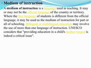  Medium of instruction
 A medium of instruction is a language used in teaching. It may
or may not be the official language of the country or territory.
Where the first language of students is different from the official
language, it may be used as the medium of instruction for part or
all of schooling. Bilingual or multilingual education may involve
the use of more than one language of instruction. UNESCO
considers that "providing education in a child's mother tongue is
indeed a critical issue".
 