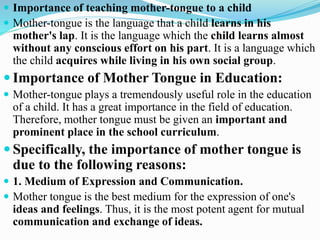  Importance of teaching mother-tongue to a child
 Mother-tongue is the language that a child learns in his
mother's lap. It is the language which the child learns almost
without any conscious effort on his part. It is a language which
the child acquires while living in his own social group.
 Importance of Mother Tongue in Education:
 Mother-tongue plays a tremendously useful role in the education
of a child. It has a great importance in the field of education.
Therefore, mother tongue must be given an important and
prominent place in the school curriculum.
 Specifically, the importance of mother tongue is
due to the following reasons:
 1. Medium of Expression and Communication.
 Mother tongue is the best medium for the expression of one's
ideas and feelings. Thus, it is the most potent agent for mutual
communication and exchange of ideas.
 