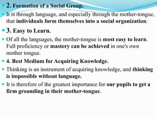  2. Formation of a Social Group.
 It is through language, and especially through the mother-tongue,
that individuals form themselves into a social organization.
 3. Easy to Learn.
 Of all the languages, the mother-tongue is most easy to learn.
Full proficiency or mastery can be achieved in one's own
mother tongue.
 4. Best Medium for Acquiring Knowledge.
 Thinking is an instrument of acquiring knowledge, and thinking
is impossible without language.
 It is therefore of the greatest importance for our pupils to get a
firm grounding in their mother-tongue.
 