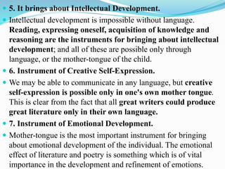  5. It brings about Intellectual Development.
 Intellectual development is impossible without language.
Reading, expressing oneself, acquisition of knowledge and
reasoning are the instruments for bringing about intellectual
development; and all of these are possible only through
language, or the mother-tongue of the child.
 6. Instrument of Creative Self-Expression.
 We may be able to communicate in any language, but creative
self-expression is possible only in one's own mother tongue.
This is clear from the fact that all great writers could produce
great literature only in their own language.
 7. Instrument of Emotional Development.
 Mother-tongue is the most important instrument for bringing
about emotional development of the individual. The emotional
effect of literature and poetry is something which is of vital
importance in the development and refinement of emotions.
 