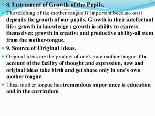  8. Instrument of Growth of the Pupils.
 The teaching of the mother tongue is important because on it
depends the growth of our pupils. Growth in their intellectual
life ; growth in knowledge ; growth in ability to express
themselves; growth in creative and productive ability-all stem
from the mother-tongue.
 9. Source of Original Ideas.
 Original ideas are the product of one's own mother tongue. On
account of the facility of thought and expression, new and
original ideas take birth and get shape only in one's own
mother tongue.
 Thus, mother tongue has tremendous importance in education
and in the curriculum
 