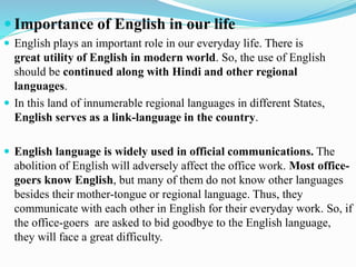  Importance of English in our life
 English plays an important role in our everyday life. There is
great utility of English in modern world. So, the use of English
should be continued along with Hindi and other regional
languages.
 In this land of innumerable regional languages in different States,
English serves as a link-language in the country.
 English language is widely used in official communications. The
abolition of English will adversely affect the office work. Most office-
goers know English, but many of them do not know other languages
besides their mother-tongue or regional language. Thus, they
communicate with each other in English for their everyday work. So, if
the office-goers are asked to bid goodbye to the English language,
they will face a great difficulty.
 