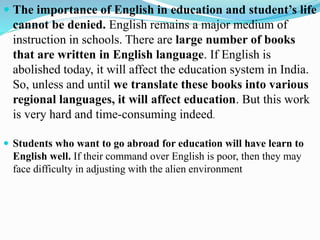  The importance of English in education and student’s life
cannot be denied. English remains a major medium of
instruction in schools. There are large number of books
that are written in English language. If English is
abolished today, it will affect the education system in India.
So, unless and until we translate these books into various
regional languages, it will affect education. But this work
is very hard and time-consuming indeed.
 Students who want to go abroad for education will have learn to
English well. If their command over English is poor, then they may
face difficulty in adjusting with the alien environment
 